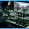 GeForceNOWは遅延・ラグはある？　それらの解消方法を紹介！
